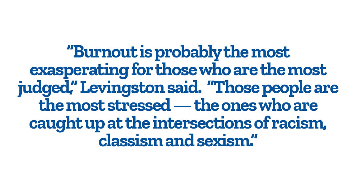 “Burnout is probably the most exasperating for those who are the most judged,” Levingston said.  “Those people are the most stressed — the ones who are caught up at the intersections of racism, classism and sexism.” 